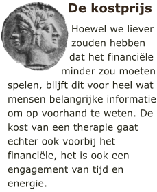 De kostprijs Hoewel we liever zouden hebben dat het financile minder zou moeten spelen, blijft dit voor heel wat mensen belangrijke informatie om op voorhand te weten. De kost van een therapie gaat echter ook voorbij het financile, het is ook een engagement van tijd en energie.